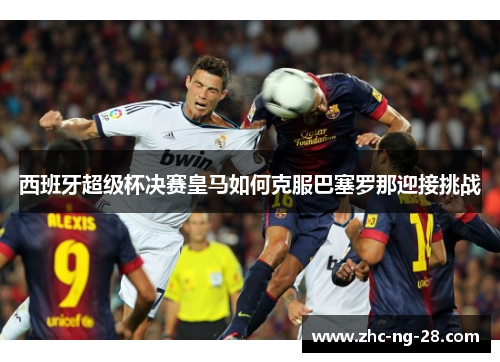 西班牙超级杯决赛皇马如何克服巴塞罗那迎接挑战 西班牙超级杯决赛皇马如何克服巴塞罗那迎接挑战