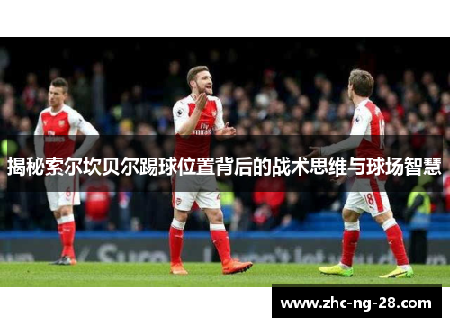 揭秘索尔坎贝尔踢球位置背后的战术思维与球场智慧