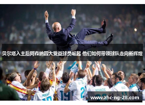 贝尔塔入主后阿森纳四大受益球员崛起 他们如何带领球队走向新辉煌