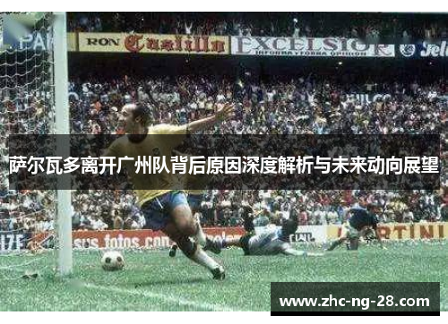 萨尔瓦多离开广州队背后原因深度解析与未来动向展望