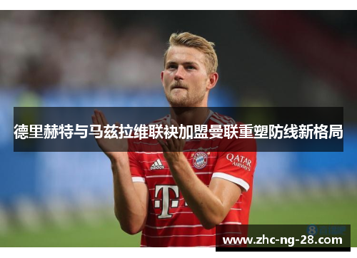 德里赫特与马兹拉维联袂加盟曼联重塑防线新格局